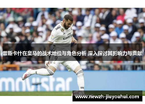 普斯卡什在皇马的战术地位与角色分析 深入探讨其影响力与贡献