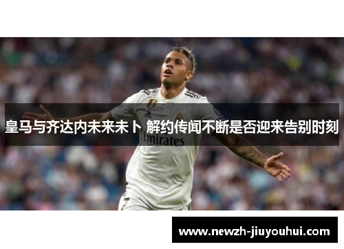 皇马与齐达内未来未卜 解约传闻不断是否迎来告别时刻 皇马与齐达内未来未卜 解约传闻不断是否迎来告别时刻