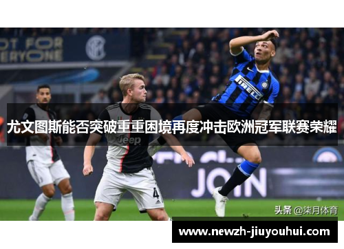 尤文图斯能否突破重重困境再度冲击欧洲冠军联赛荣耀 尤文图斯能否突破重重困境再度冲击欧洲冠军联赛荣耀