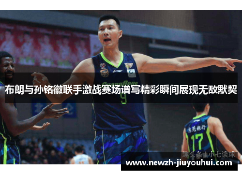 布朗与孙铭徽联手激战赛场谱写精彩瞬间展现无敌默契