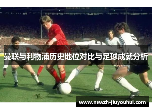 曼联与利物浦历史地位对比与足球成就分析 曼联与利物浦历史地位对比与足球成就分析