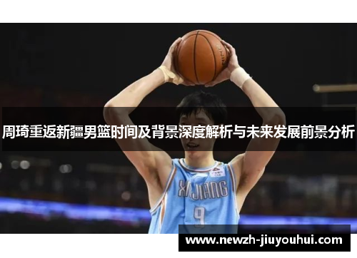 周琦重返新疆男篮时间及背景深度解析与未来发展前景分析 周琦重返新疆男篮时间及背景深度解析与未来发展前景分析