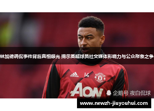 林加德调侃事件背后真相曝光 揭示英超球员社交媒体影响力与公众形象之争