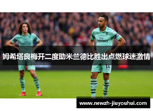姆希塔良梅开二度助米兰德比胜出点燃球迷激情