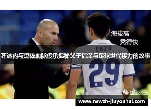 齐达内与恩佐血脉传承揭秘父子情深与足球世代接力的故事 齐达内与恩佐血脉传承揭秘父子情深与足球世代接力的故事